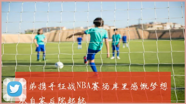 兄弟携手征战NBA赛场库里感慨梦想从自家后院起航