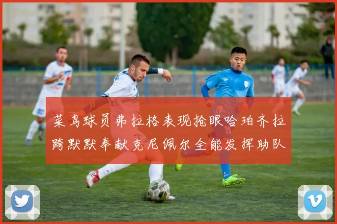 菜鸟球员弗拉格表现抢眼哈珀齐拉跨默默奉献克尼佩尔全能发挥助队取胜
