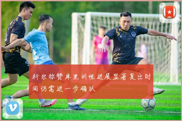 科尔称赞库里训练进展显著复出时间仍需进一步确认