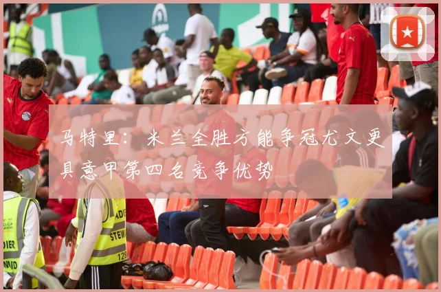 马特里：米兰全胜方能争冠尤文更具意甲第四名竞争优势