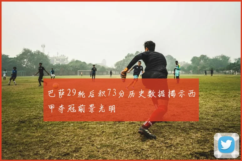 巴萨29轮后积73分历史数据揭示西甲夺冠前景光明