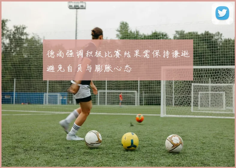 德尚强调积极比赛结果需保持谦逊避免自负与膨胀心态