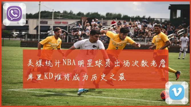 美媒统计NBA明星球员出场次数老詹库里KD谁将成为历史之最