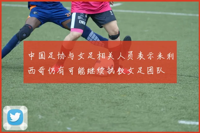 中国足协与女足相关人员表示米利西奇仍有可能继续执教女足团队