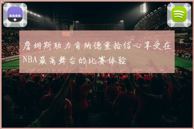 詹姆斯助力肯纳德重拾信心享受在NBA最高舞台的比赛体验