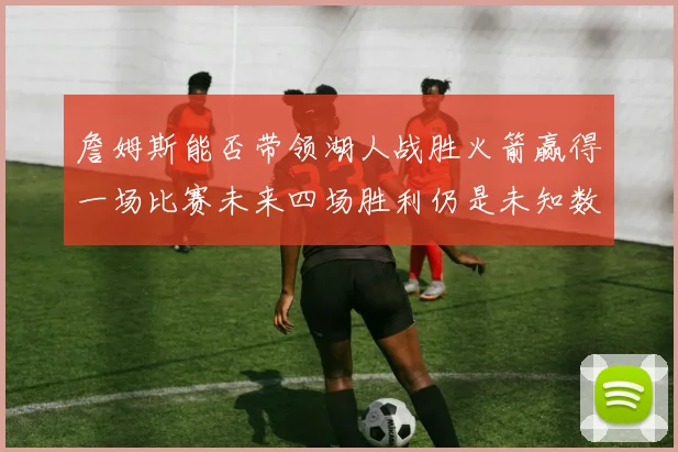 詹姆斯能否带领湖人战胜火箭赢得一场比赛未来四场胜利仍是未知数