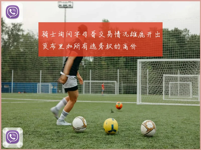 骑士询问字母哥交易情况雄鹿开出莫布里加所有选秀权的高价