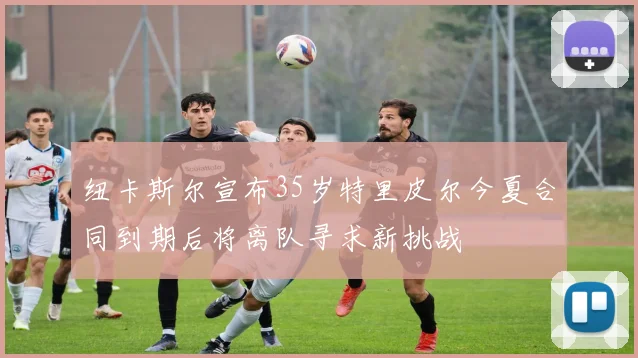 纽卡斯尔宣布35岁特里皮尔今夏合同到期后将离队寻求新挑战