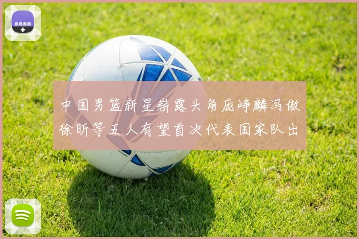 中国男篮新星崭露头角庞峥麟冯傲徐昕等五人有望首次代表国家队出战