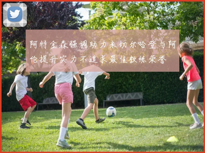阿特金森强调助力米切尔哈登与阿伦提升实力不追求最佳教练荣誉