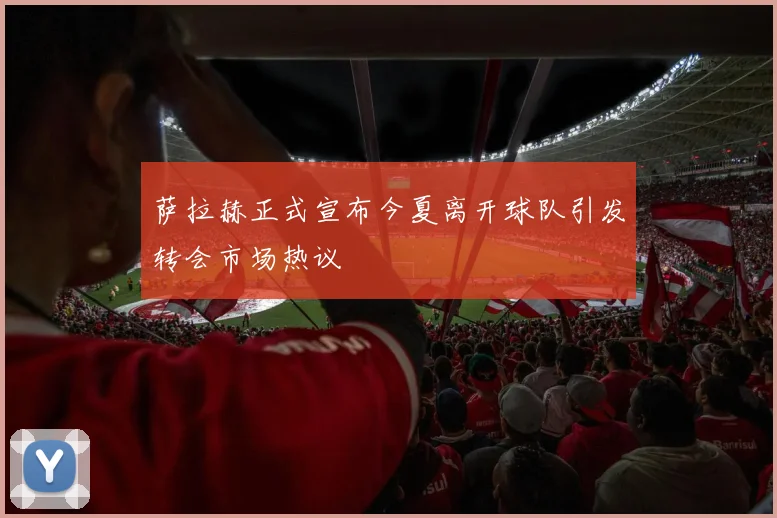 萨拉赫正式宣布今夏离开球队引发转会市场热议