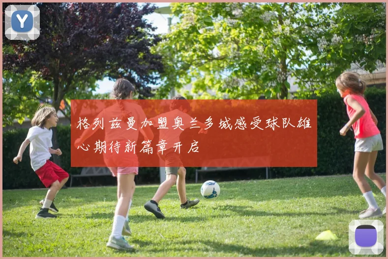 格列兹曼加盟奥兰多城感受球队雄心期待新篇章开启
