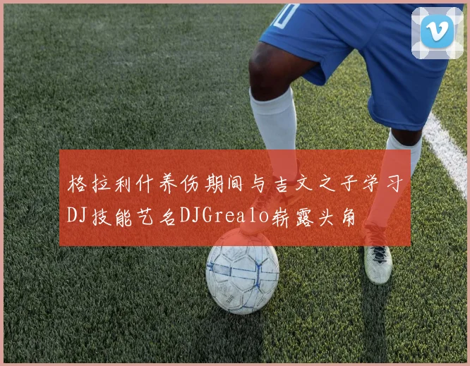 格拉利什养伤期间与吉文之子学习DJ技能艺名DJGrealo崭露头角