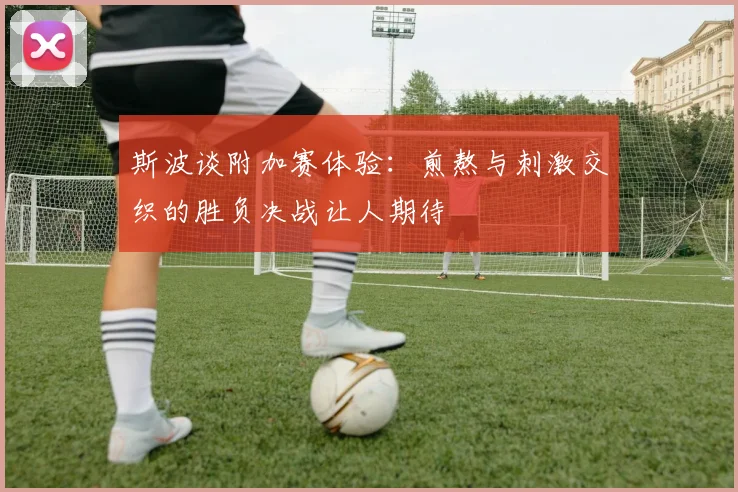 斯波谈附加赛体验：煎熬与刺激交织的胜负决战让人期待