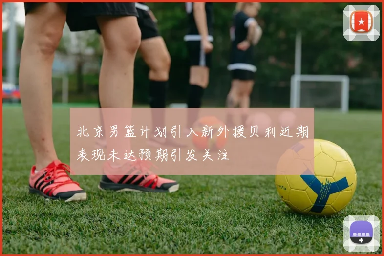北京男篮计划引入新外援贝利近期表现未达预期引发关注